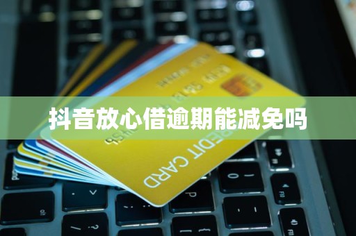 抖音放心借逾期费用减免的可能性与处理建议